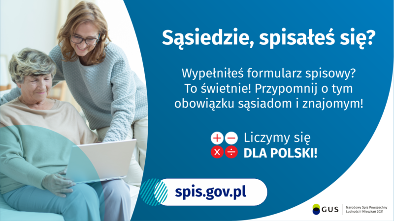 Na grafice jest napis: Sąsiedzie, spisałeś się? Wypełniłeś formularz spisowy? To świetnie! Przypomnij o tym obowiązku sąsiadom i znajomym. Poniżej umieszczone są cztery małe koła ze znakami dodawania, odejmowania, mnożenia i dzielenia, obok nich napis: Liczymy się dla Polski! Po lewej stronie grafiki widać dwie kobiety – starsza kobieta trzyma na kolanach komputer, młodsza z nich uśmiecha się i wskazuje na ekran komputera. Poniżej jest adres strony internetowej: spis.gov.pl. Obok jest logotyp spisu: dwa nachodzące na siebie pionowo koła, GUS, pionowa kreska, Narodowy Spis Powszechny Ludności i Mieszkań 2021.