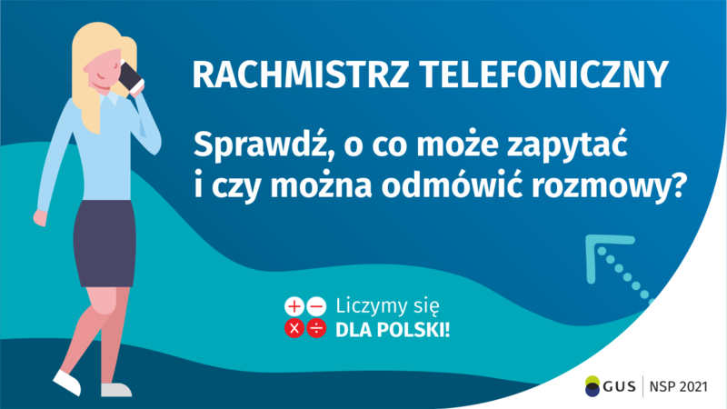 Na grafice jest napis: Rachmistrz telefoniczny. Sprawdź, o co może zapytać i czy można odmówić rozmowy? Obok widać kobietę rozmawiającą przez telefon. Na dole grafiki są cztery małe koła ze znakami dodawania, odejmowania, mnożenia i dzielenia, obok nich napis: Liczymy się dla Polski! W prawym dolnym rogu jest logotyp spisu: dwa nachodzące na siebie pionowo koła, GUS, pionowa kreska, NSP 2021.