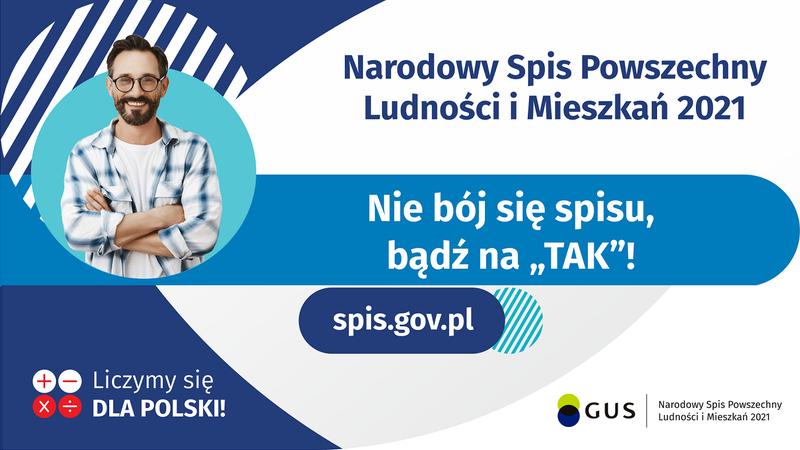 Na górze grafiki jest napis: Narodowy Spis Powszechny Ludności i Mieszkań 2021. Poniżej jest tytuł grafiki: Nie bój się spisu, bądź na TAK! Pod tytułem umieszczono dziesięć punktów: 1.	Nie kieruj się komentarzami czy filmikami z Internetu! Czerp wiedzę o spisie ze sprawdzonych źródeł. 2.	Nie neguj zasadności spisu. Od stu lat przeprowadza się go w Polsce co dekadę.  3.	Nie odmawiaj uczestnictwa w spisie -  jest on legalny i obowiązkowy 4.	Nie bój się o swoje dane, są bezpieczne 5.	Nie podawaj informacji o swoim majątku – nikt o niego nie zapyta 6.	Nie zakładaj z góry, że nie podołasz zadaniu - udział w spisie zajmuje kwadrans 7.	Nie korzystasz z Internetu - odbierz telefon i zaufaj rachmistrzowi  8.	Nie trać czasu, skorzystaj z fachowej pomocy 9.	Nie odkładaj spisu na później, oszczędź sobie stresu 10.	Nie odmawiaj udziału w spisie – odmowa jest zagrożona karą grzywny Pod punktami jest napis: spis.gov.pl  Na dole grafiki są cztery małe koła ze znakami dodawania, odejmowania, mnożenia i dzielenia, obok nich napis: Liczymy się dla Polski! W prawym dolnym rogu jest logotyp spisu: dwa nachodzące na siebie pionowo koła, GUS, pionowa kreska, Narodowy Spis Powszechny Ludności i Mieszkań 2021.