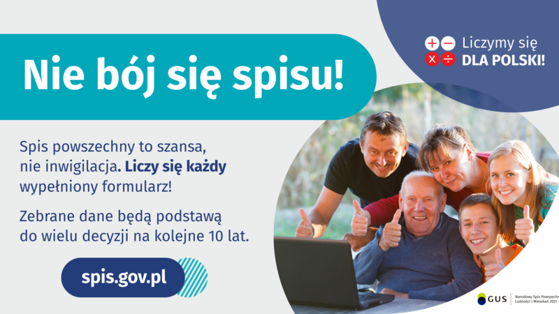 Na grafice jest napis: Nie bój się spisu! Spis powszechny to szansa, nie inwigilacja. Liczy się każdy wypełniony formularz. Zebrane dane będą podstawą do wielu decyzji na kolejne 10 lat. W prawym górnym rogu umieszczone są cztery małe koła ze znakami dodawania, odejmowania, mnożenia i dzielenia, obok nich napis: Liczymy się dla Polski! Poniżej widać wielopokoleniową, uśmiechniętą rodzinę zgormadzoną wokół komputera. Na dole grafiki jest adres strony internetowej: spis.gov.pl. i logotyp spisu: dwa nachodzące na siebie pionowo koła, GUS, pionowa kreska, Narodowy Spis Powszechny Ludności i Mieszkań 2021.