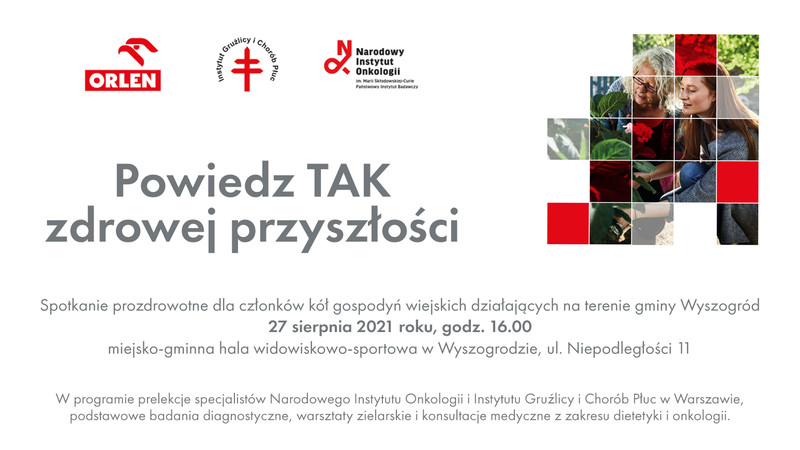 Grafika na białym tle podzielona ma dwa poziomy. W górnej części lewa strona zawiera logotypy i tytuł spotkania. Od góry w poziomie trzy logotypy partnerów organizujących spotkanie prozdrowotne. Po lewej stronie logotyp Polskiego Koncernu Naftowego ORLEN – organizatora spotkania. W centrum logotyp Instytutu Gruźlicy i Chorób Płuc w Warszawie. Po prawej stronie tego modułu logotyp Narodowego Instytutu Onkologii – Państwowego Instytutu Badawczego im. Marii Skłodowskiej-Curie w Warszawie. Pod logotypami znajduje się nazwa spotkania prozdrowotnego: „Powiedz TAK zdrowej przyszłości”. Po prawej stronie zamieszczony key visual wydarzenia: dwie uśmiechnięte kobiety w różnym wieku przydomowym w ogrodzie pracujące wspólnie nad rabatką. Kobiety w przysiadzie są pochylone nad rośliną z dużymi liśćmi. U dołu tekst na całej szerokości planszy: Spotkanie prozdrowotne dla członków kół gospodyń wiejskich działających na terenie gminy Wyszogród. 27 sierpnia 2021 roku, godz. 16.00. Miejsko-gminna hala widowiskowo-sportowa w Wyszogrodzie, ul. Niepodległości 11. W programie prelekcje specjalistów Narodowego Instytutu Onkologii i Instytutu Gruźlicy i Chorób Płuc w Warszawie, podstawowe badania diagnostyczne, warsztaty zielarskie i konsultacje medyczne z zakresu dietetyki i onkologii.